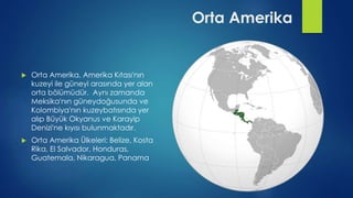  Orta Amerika, Amerika Kıtası'nın
kuzeyi ile güneyi arasında yer alan
orta bölümüdür. Aynı zamanda
Meksika'nın güneydoğusunda ve
Kolombiya'nın kuzeybatısında yer
alıp Büyük Okyanus ve Karayip
Denizi'ne kıyısı bulunmaktadır.
 Orta Amerika Ülkeleri: Belize, Kosta
Rika, El Salvador, Honduras,
Guatemala, Nikaragua, Panama
Orta Amerika
 
