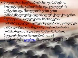 .
• ნიუ-იორკი საერთაშორისო ფინანსების,
პოლიტიკის, გართობისა და კულტურის
ცენტრია და მსოფლიოს ერთ-ერთ
უმნიშვნელოვანეს გლობალურ ქალაქთაგანია
მუზეუმთა, გალერეათა, სამხატვრო-
საშემსრულებლო დაწესებულებათა, უმაღლეს
სასწავლებელთა, მედიის, საერთაშორისო
კორპორაციათა და საფინანსო ბაზართა
შეუდარებელი რაოდენობით. აქ
მდებარეობს გაეროს მსოფლიო შტაბ-ბინა.
 