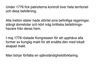 Under 1776 ﬁck patrioterna kontroll över hela territoriet
och dess befolkning.

Alla tretton stater hade störtat sina beﬁntliga regeringar,
stängt domstolar och kört iväg brittiska befattnings-
havare från deras hem.

I maj 1776 röstade Kongressen för att upphäva alla
former av kunglig makt för att ersätta den med lokalt
skapad makt.

Man börjar författa en självständighetsförklaring.
 