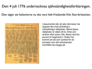 Den 4 juli 1776 undertecknas självständighetsförklaringen.

Den säger att kolonierna nu ska vara helt fristående från Stor-brittanien.


                                 I dokumentet står att alla människor har
                                 skapats lika med okränkbara
                                 (oförytterliga) rättigheter. Bland dessa
                                 rättigheter är rätten till liv, frihet och
                                 strävan efter lycka ("life, liberty and the
                                 pursuit of happiness"). Orden har
                                 kommit att stå som symbol för de
                                 principer som det amerikanska
                                 samhället ska bygga på.
 