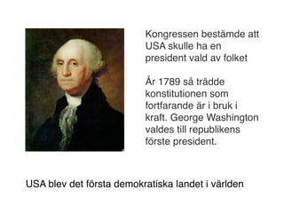 Kongressen bestämde att
                          USA skulle ha en
                          president vald av folket

                          År 1789 så trädde
                          konstitutionen som
                          fortfarande är i bruk i
                          kraft. George Washington
                          valdes till republikens
                          förste president.



USA blev det första demokratiska landet i världen
 