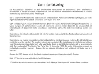 Sammanfattning
De huvudsakliga orsakerna till den amerikanska revolutionen är ekonomiska. Den amerikanska
revolutionen är inte en revolution på samma sätt som den franska. Händelserna i Nordamerika är snarare
ett frihetskrig. Nordamerikanska frihetskriget.

De 13 kolonierna i Nordamerika stod under den brittiska staten. Kolonisterna kände sig förtryckta, de hade
ingen rösträtt eller annat sätt att påverka de som styrde över dem.

USA kostade mycket pengar för Storbritannien. Efter det engelsk-franska kolonialkriget i Nordamerika så
tyckte kungen och parlamenten i London att kolonierna behövde militärt beskydd. De ansåg också att
kolonialkriget och beskyddet skulle bekostas av kolonisterna själva. Det löste man med nya skatter och
tullar.

Kolonisterna fick inte utveckla industri, fick inte ha kontakt med andra länder, fick bara bedriva handel med
Storbritannien

Kolonisterna var mycket missnöjda med de höjda skatterna och begränsande reglerna. De började kämpa
mot britterna under parollen “No taxation without representation”. De lyckades genom bojkotter av brittiska
varor få nästan samtliga skatter och tullar upphävda. Dock så behöll britterna tullen på te av principiella
skäl. Det resulterade i “The Boston Tea Party” den 16 december 1773. Då smög 60 kolonister ombord på
tre lastfartyg med te i hamnen i Boston. De var utklädda till indianer och vräkte ut 342 lådor med te i
hamnen.

Senare, år 1775 skedde också den första blodiga drabbningen i Lexington utanför Boston.

4 juli 1776 undertecknas självständighetsförklaringen.

1789 träder konstitutionen som den ser ut idag i kraft. George Washington blir landets förste president.
 