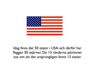 Idag ﬁnns det 50 stater i USA och därför har
ﬂaggan 50 stjärnor. De 13 ränderna påminner
oss om att det ursprungligen fanns 13 stater.
 