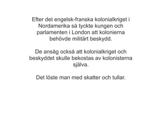 Efter det engelsk-franska kolonialkriget i
    Nordamerika så tyckte kungen och
   parlamenten i London att kolonierna
        behövde militärt beskydd.

  De ansåg också att kolonialkriget och
beskyddet skulle bekostas av kolonisterna
                 själva.

  Det löste man med skatter och tullar.
 