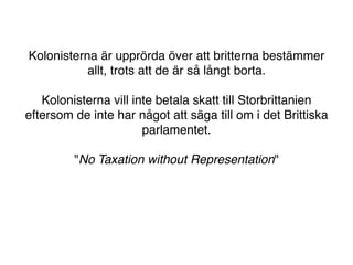 Kolonisterna är upprörda över att britterna bestämmer
           allt, trots att de är så långt borta.

   Kolonisterna vill inte betala skatt till Storbrittanien
eftersom de inte har något att säga till om i det Brittiska
                       parlamentet.

         "No Taxation without Representation"
 