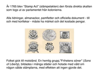 År 1765 blev “Stamp Act” (stämpelakten) den första direkta skatten
som togs ut av parlamentet från kolonierna.

Alla tidningar, almanackor, pamﬂetter och ofﬁciella dokument - till
och med kortlekar - måste ha märket och det kostade pengar.




Folket gick till motstånd. En hemlig grupp,"Frihetens söner” (Sons
of Liberty), bildades i många städer och hotade med våld om
någon sålde stämplarna, med effekten att ingen gjorde det.
 