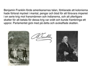 Benjamin Franklin förde amerikanarnas talan, förklarade att kolonierna
hade förlorat mycket i mantal, pengar och blod för att försvara imperiet
i en serie krig mot fransmännen och indianerna, och att ytterligare
skatter för att betala för dessa krig var orätt och kunde frambringa ett
uppror. Parlamentet gick med på detta och avskaffade skatten.
 