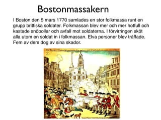 Bostonmassakern
I Boston den 5 mars 1770 samlades en stor folkmassa runt en
grupp brittiska soldater. Folkmassan blev mer och mer hotfull och
kastade snöbollar och avfall mot soldaterna. I förvirringen sköt
alla utom en soldat in i folkmassan. Elva personer blev träffade.
Fem av dem dog av sina skador.
 
