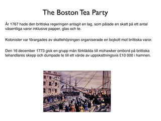 The Boston Tea Party
År 1767 hade den brittiska regeringen antagit en lag, som pålade en skatt på ett antal
väsentliga varor inklusive papper, glas och te.

Kolonister var förargades av skattehöjningen organiserade en bojkott mot brittiska varor.

Den 16 december 1773 gick en grupp män förklädda till mohawker ombord på brittiska
tehandlares skepp och dumpade te till ett värde av uppskattningsvis £10 000 i hamnen.
 