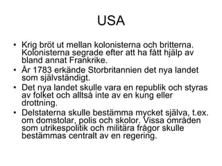 USA Krig bröt ut mellan kolonisterna och britterna. Kolonisterna segrade efter att ha fått hjälp av bland annat Frankrike. År 1783 erkände Storbritannien det nya landet som självständigt. Det nya landet skulle vara en republik och styras av folket och alltså inte av en kung eller drottning. Delstaterna skulle bestämma mycket själva, t.ex. om domstolar, polis och skolor. Vissa områden som utrikespolitik och militära frågor skulle bestämmas centralt av en regering. 