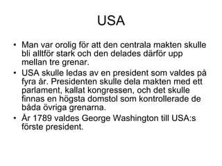 USA Man var orolig för att den centrala makten skulle bli alltför stark och den delades därför upp mellan tre grenar. USA skulle ledas av en president som valdes på fyra år. Presidenten skulle dela makten med ett parlament, kallat kongressen, och det skulle finnas en högsta domstol som kontrollerade de båda övriga grenarna. År 1789 valdes George Washington till USA:s förste president. 