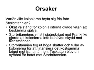 Orsaker   Varför ville kolonierna bryta sig fria från Storbritannien? Ökat välstånd för kolonialisterna ökade viljan att bestämma själva.  Storbritanniens vinst i sjuårskriget mot Frankrike gjorde att kolonierna inte behövde skydd mot fransmännen.  Storbritannien tog ut höga skatter och tullar av kolonierna för att finansiera det kostsamma kriget mot fransmännen. Teskatten blev en symbol för hatet mot Storbritannien. 