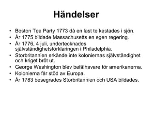 Händelser   Boston Tea Party 1773 då en last te kastades i sjön. År 1775 bildade Massachusetts en egen regering. År 1776, 4 juli, undertecknades självständighetsförklaringen i Philadelphia. Storbritannien erkände inte koloniernas självständighet och kriget bröt ut. George Washington blev befälhavare för amerikanerna. Kolonierna får stöd av Europa. År 1783 besegrades Storbritannien och USA bildades. 