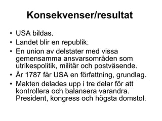 Konsekvenser/resultat   USA bildas. Landet blir en republik. En union av delstater med vissa gemensamma ansvarsområden som utrikespolitik, militär och postväsende. År 1787 får USA en författning, grundlag. Makten delades upp i tre delar för att kontrollera och balansera varandra. President, kongress och högsta domstol.  