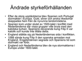Ändrade styrkeförhållanden Efter de stora upptäckterna blev Spanien och Portugal stormakter i Europa. Guld, silver och andra rikedomar skeppades hem från de nyvunna landområdena. Spanien kom under slutet av 1500-talet i konflikt med Nederländerna där vissa grupper ville bryta med den katolska kyrkan. Spaniens dåvarande kung Filip II var katolik och kunde inte tillåta detta. England ställde sig på Nederländernas sida i konflikten. 1588 sände kung Filip II den spanska armadan mot England. Engelsmännen segrade och Spaniens tid som stormakt var förbi. England och Nederländerna blev de nya stormakterna i Europa under 1600-talet. 