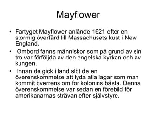 Mayflower Fartyget Mayflower anlände 1621 efter en stormig överfärd till Massachusets kust i New England. Ombord fanns människor som på grund av sin tro var förföljda av den engelska kyrkan och av kungen. Innan de gick i land slöt de en överenskommelse att lyda alla lagar som man kommit överrens om för kolonins bästa. Denna överenskommelse var sedan en förebild för amerikanarnas strävan efter självstyre. 