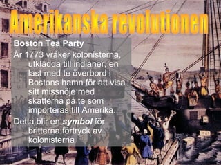Boston Tea Party 
År 1773 vräker kolonisterna, 
utklädda till indianer, en 
last med te överbord i 
Bostons hamn för att visa 
sitt missnöje med 
skatterna på te som 
importeras till Amerika. 
Detta blir en symbol för 
britterna förtryck av 
kolonisterna 
