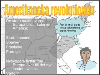 De stora makthavarna i 
Europa bildar kolonier i 
Amerika: 
Storbritannien 
Spanien 
Frankrike 
Portugal 
Nybyggare flyttar från 
Europa över till det nya 
landet i väster. 
Varför? 
Året är 1607 då de 
första kolonisterna tar 
sig till Amerika 
 