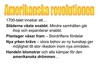 1700-talet innebar att… 
Städerna växte snabbt. Mindre samhällen går 
ihop och expanderar snabbt. 
Plantager växer fram – Stordriftens fördelar 
Nya yrken krävs – stora behov av ny kunskap ger 
möjlighet till stor rikedom inom nya områden. 
Handeln blomstrar och alla kämpar för den 
amerikanska drömmen… 
 