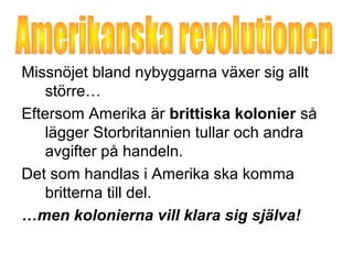 Missnöjet bland nybyggarna växer sig allt 
större… 
Eftersom Amerika är brittiska kolonier så 
lägger Storbritannien tullar och andra 
avgifter på handeln. 
Det som handlas i Amerika ska komma 
britterna till del. 
…men kolonierna vill klara sig själva! 
 