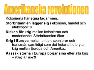 Kolonierna har egna lagar men… 
Storbritannien lägger sig i ekonomi, handel och 
utrikespolitik 
Risken för krig mellan kolonierna och 
moderlandet Storbritannien ökar… 
Krig i Europa mellan britter, spanjorer och 
fransmän samtidigt som det hotar att utbryta 
krig mellan Europa och Amerika… 
Kassakistorna i Europa börjar sina efter alla krig 
– Krig är dyrt! 
 