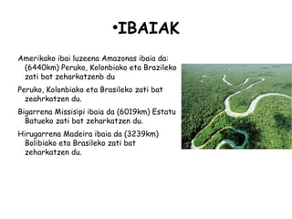 ●
                            IBAIAK
Amerikako ibai luzeena Amazonas ibaia da:
 (6440km) Peruko, Kolonbiako eta Brazileko
 zati bat zeharkatzenb du
Peruko, Kolonbiako eta Brasileko zati bat
  zeahrkatzen du.
Bigarrena Missisipi ibaia da (6019km) Estatu
  Batueko zati bat zeharkatzen du.
Hirugarrena Madeira ibaia da (3239km)
  Bolibiako eta Brasileko zati bat
  zeharkatzen du.
 