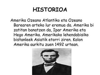 HISTORIOA
Amerika Ozeano Atlantiko eta Ozeano
 Barearen arteko lur eremua da. Amerika bi
 zatitan banatzen da, Ipar Amerika eta
 Hego Amerika. Amerikako lehendabisiko
 bistanleek Asiatik etorri ziren. Kolon
 Amerika aurkitu zuen 1492 urtean.
 