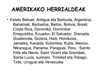 AMERIKAKO HERRIALDEAK
●
    Estatu Batuak, Antigua eta Barbuda, Argentina,
     Bahamak, Barbados, Belize, Bolivia, Brasil,
     Costa Rica, Dominika, Dominikar
     Errepublika, Ecuador, El Salvador, Grenada,
     Guatemala, Guiana, Haiti, Honduras,
     Jamaika, Kanada, Kolombia, Kuba, Mexico,
     Nikaragua, Panama, Paraguai, Peru, Saints
     Kitts eta Nevis, Saint Vicent eta Grendiak,
     Santa Lucia, surinam, Trinidad eta Tobago,
     Txile, Uruguai eta Venezuela
 