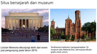 Situs bersejarah dan museum
Lincoin Memoria dikunjungi lebih dari enam
juta pengunjung pada tahun 2010.
Smithsonia Institution mengoperasikan 19
museum dan National Zoo, semuanya dibuka
gratis untuk umum.
 