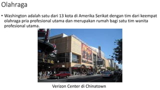 Olahraga
• Washington adalah satu dari 13 kota di Amerika Serikat dengan tim dari keempat
olahraga pria profesional utama dan merupakan rumah bagi satu tim wanita
profesional utama.
Verizon Center di Chinatown
 