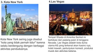 3. Kota New York
Kota New York sering juga disebut
“kota yang tidak pernah tidur" karena
selalu berdengung dengan berbagai
aktivitas penduduknya.
4.Las Vegas
Tempat Wisata di Amerika Serikat ini
berlokasi dari padang pasir di tenggara
Nevada. Las Vegas adalah kota dunia
utama AS yang terkenal akan kasino nya,
hotel mewah, pertunjukan komedi, produksi
musik dan aktivitas belanja.
 