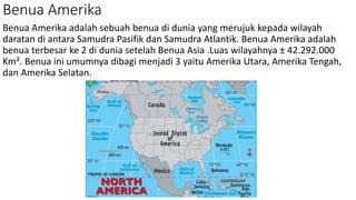 Benua Amerika
Benua Amerika adalah sebuah benua di dunia yang merujuk kepada wilayah
daratan di antara Samudra Pasifik dan Samudra Atlantik. Benua Amerika adalah
benua terbesar ke 2 di dunia setelah Benua Asia .Luas wilayahnya ± 42.292.000
Km². Benua ini umumnya dibagi menjadi 3 yaitu Amerika Utara, Amerika Tengah,
dan Amerika Selatan.
 