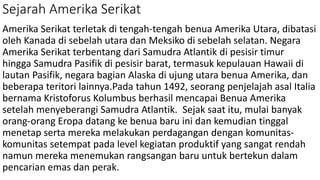 Sejarah Amerika Serikat
Amerika Serikat terletak di tengah-tengah benua Amerika Utara, dibatasi
oleh Kanada di sebelah utara dan Meksiko di sebelah selatan. Negara
Amerika Serikat terbentang dari Samudra Atlantik di pesisir timur
hingga Samudra Pasifik di pesisir barat, termasuk kepulauan Hawaii di
lautan Pasifik, negara bagian Alaska di ujung utara benua Amerika, dan
beberapa teritori lainnya.Pada tahun 1492, seorang penjelajah asal Italia
bernama Kristoforus Kolumbus berhasil mencapai Benua Amerika
setelah menyeberangi Samudra Atlantik. Sejak saat itu, mulai banyak
orang-orang Eropa datang ke benua baru ini dan kemudian tinggal
menetap serta mereka melakukan perdagangan dengan komunitas-
komunitas setempat pada level kegiatan produktif yang sangat rendah
namun mereka menemukan rangsangan baru untuk bertekun dalam
pencarian emas dan perak.
 