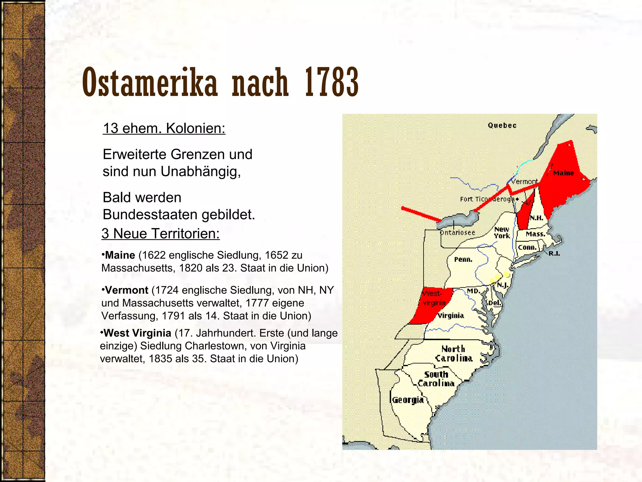 Ostamerika nach 1783
•Vermont (1724 englische Siedlung, von NH, NY
und Massachusetts verwaltet, 1777 eigene
Verfassung, 1791 als 14. Staat in die Union)
13 ehem. Kolonien:
Erweiterte Grenzen und
sind nun Unabhängig,
Bald werden
Bundesstaaten gebildet.
3 Neue Territorien:
•Maine (1622 englische Siedlung, 1652 zu
Massachusetts, 1820 als 23. Staat in die Union)
•West Virginia (17. Jahrhundert. Erste (und lange
einzige) Siedlung Charlestown, von Virginia
verwaltet, 1835 als 35. Staat in die Union)
 