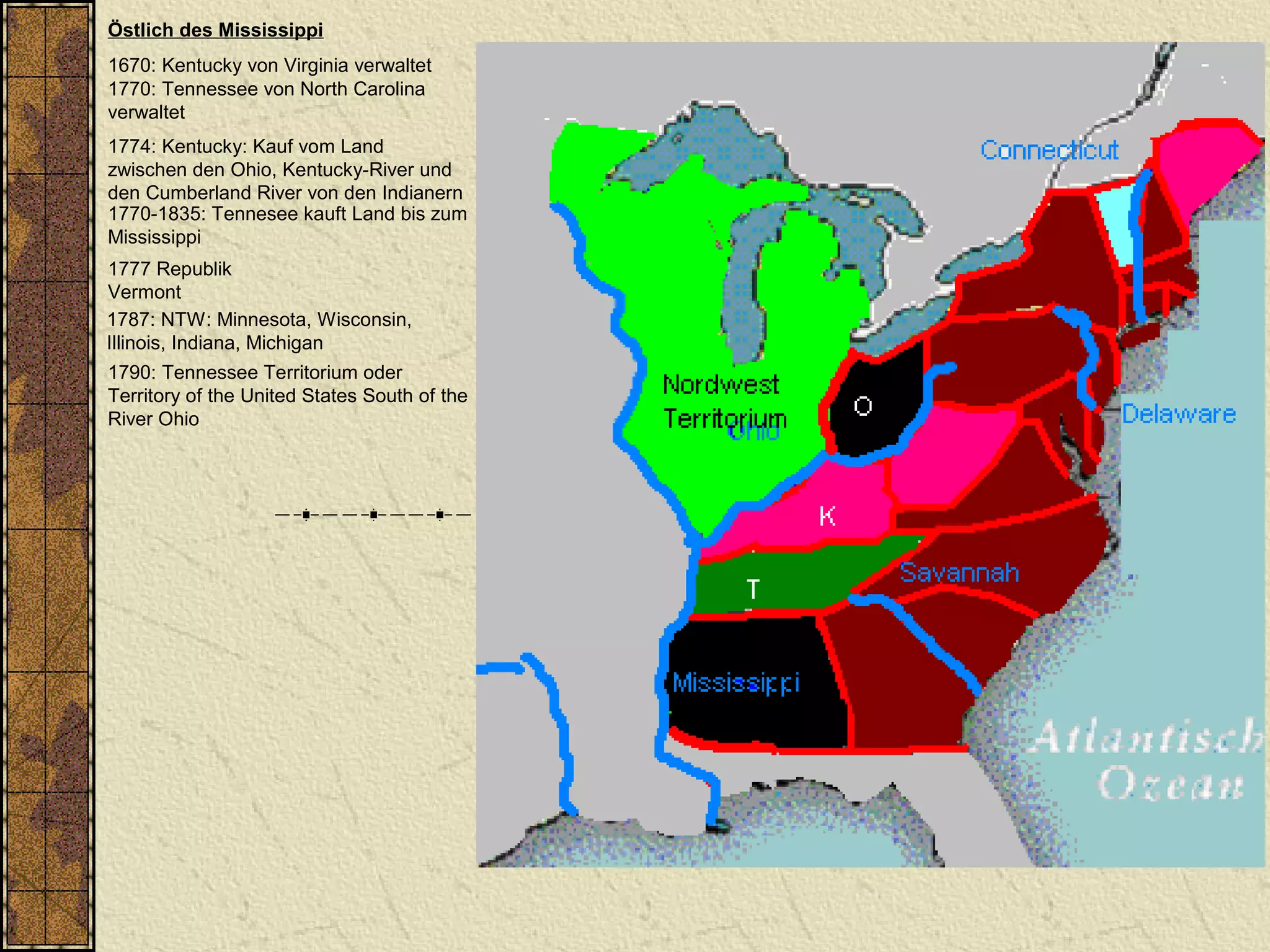 Östlich des Mississippi
1670: Kentucky von Virginia verwaltet
1770: Tennessee von North Carolina
verwaltet
1787: NTW: Minnesota, Wisconsin,
Illinois, Indiana, Michigan
1790: Tennessee Territorium oder
Territory of the United States South of the
River Ohio
1774: Kentucky: Kauf vom Land
zwischen den Ohio, Kentucky-River und
den Cumberland River von den Indianern
1770-1835: Tennesee kauft Land bis zum
Mississippi
1777 Republik
Vermont
 