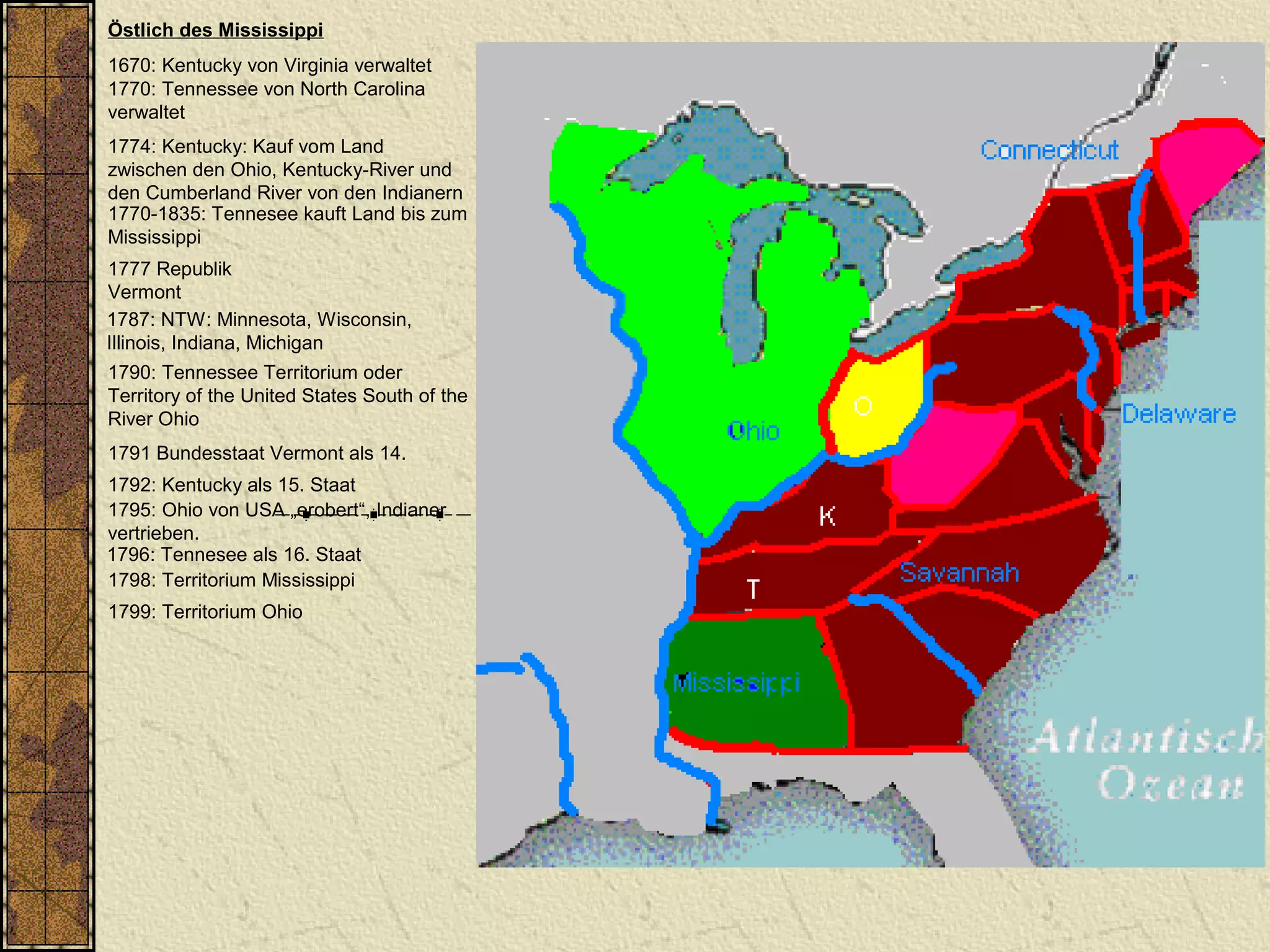 Östlich des Mississippi
1670: Kentucky von Virginia verwaltet
1770: Tennessee von North Carolina
verwaltet
1787: NTW: Minnesota, Wisconsin,
Illinois, Indiana, Michigan
1790: Tennessee Territorium oder
Territory of the United States South of the
River Ohio
1792: Kentucky als 15. Staat
1796: Tennesee als 16. Staat
1798: Territorium Mississippi
1774: Kentucky: Kauf vom Land
zwischen den Ohio, Kentucky-River und
den Cumberland River von den Indianern
1770-1835: Tennesee kauft Land bis zum
Mississippi
1799: Territorium Ohio
1795: Ohio von USA „erobert“, Indianer
vertrieben.
1777 Republik
Vermont
1791 Bundesstaat Vermont als 14.
 