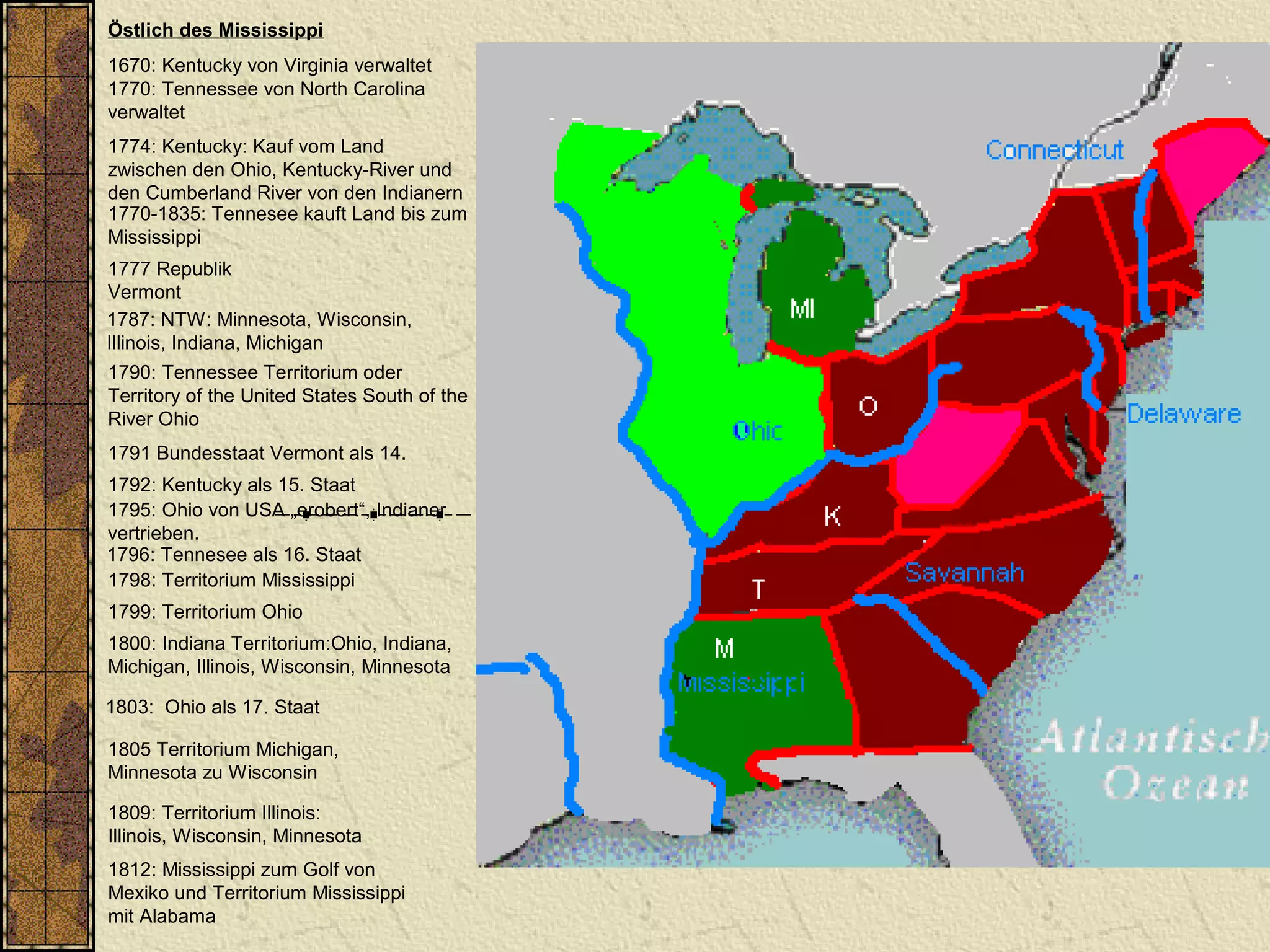 Östlich des Mississippi
1670: Kentucky von Virginia verwaltet
1770: Tennessee von North Carolina
verwaltet
1787: NTW: Minnesota, Wisconsin,
Illinois, Indiana, Michigan
1790: Tennessee Territorium oder
Territory of the United States South of the
River Ohio
1792: Kentucky als 15. Staat
1796: Tennesee als 16. Staat
1798: Territorium Mississippi
1800: Indiana Territorium:Ohio, Indiana,
Michigan, Illinois, Wisconsin, Minnesota
1803: Ohio als 17. Staat
1805 Territorium Michigan,
Minnesota zu Wisconsin
1809: Territorium Illinois:
Illinois, Wisconsin, Minnesota
1812: Mississippi zum Golf von
Mexiko und Territorium Mississippi
mit Alabama
1774: Kentucky: Kauf vom Land
zwischen den Ohio, Kentucky-River und
den Cumberland River von den Indianern
1770-1835: Tennesee kauft Land bis zum
Mississippi
1799: Territorium Ohio
1795: Ohio von USA „erobert“, Indianer
vertrieben.
1777 Republik
Vermont
1791 Bundesstaat Vermont als 14.
 