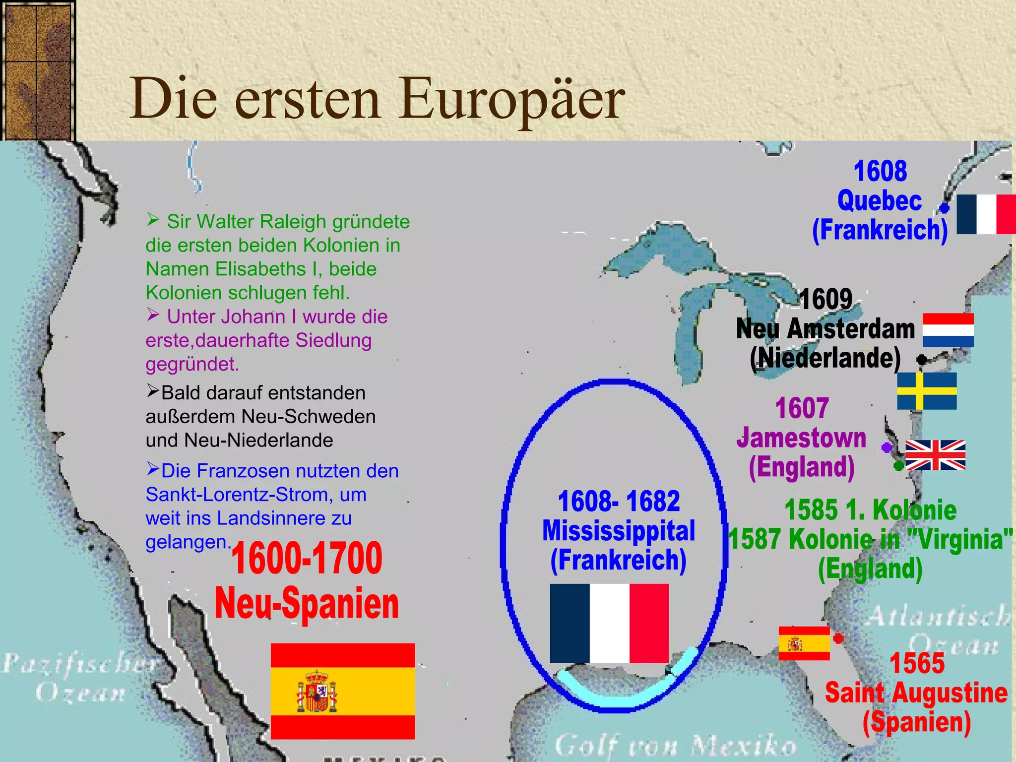 Die ersten Europäer
 Sir Walter Raleigh gründete
die ersten beiden Kolonien in
Namen Elisabeths I, beide
Kolonien schlugen fehl.
 Unter Johann I wurde die
erste,dauerhafte Siedlung
gegründet.
Die Franzosen nutzten den
Sankt-Lorentz-Strom, um
weit ins Landsinnere zu
gelangen.
Bald darauf entstanden
außerdem Neu-Schweden
und Neu-Niederlande
 
