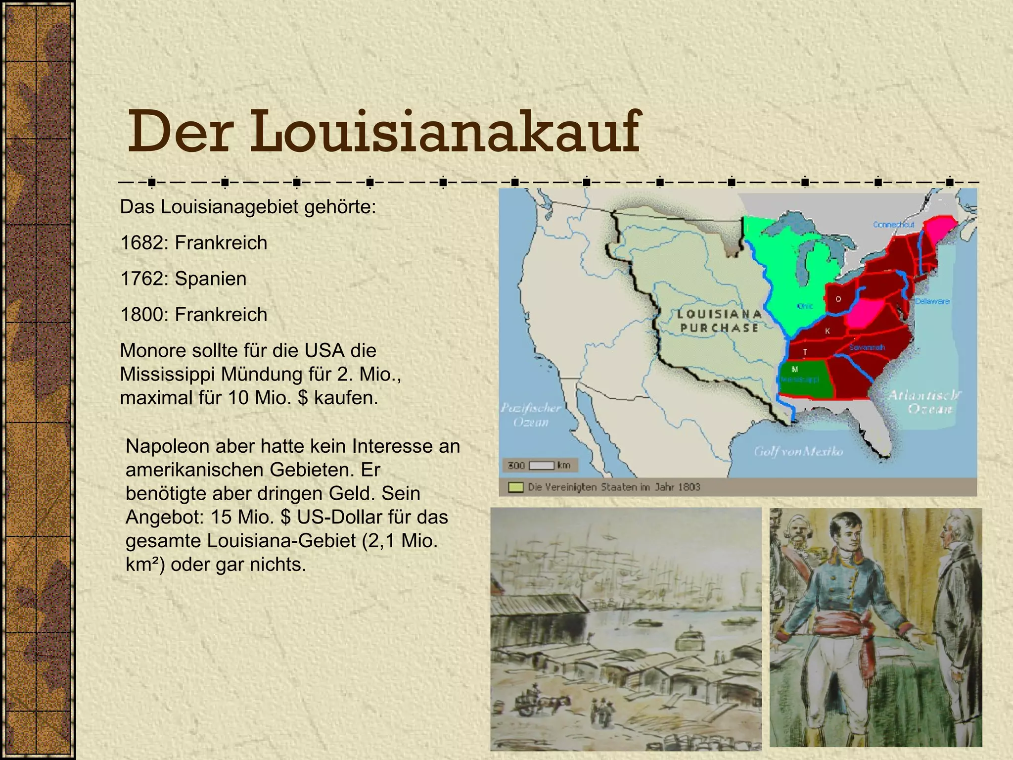 Der Louisianakauf
Das Louisianagebiet gehörte:
1682: Frankreich
1762: Spanien
1800: Frankreich
Monore sollte für die USA die
Mississippi Mündung für 2. Mio.,
maximal für 10 Mio. $ kaufen.
Napoleon aber hatte kein Interesse an
amerikanischen Gebieten. Er
benötigte aber dringen Geld. Sein
Angebot: 15 Mio. $ US-Dollar für das
gesamte Louisiana-Gebiet (2,1 Mio.
km²) oder gar nichts.
 