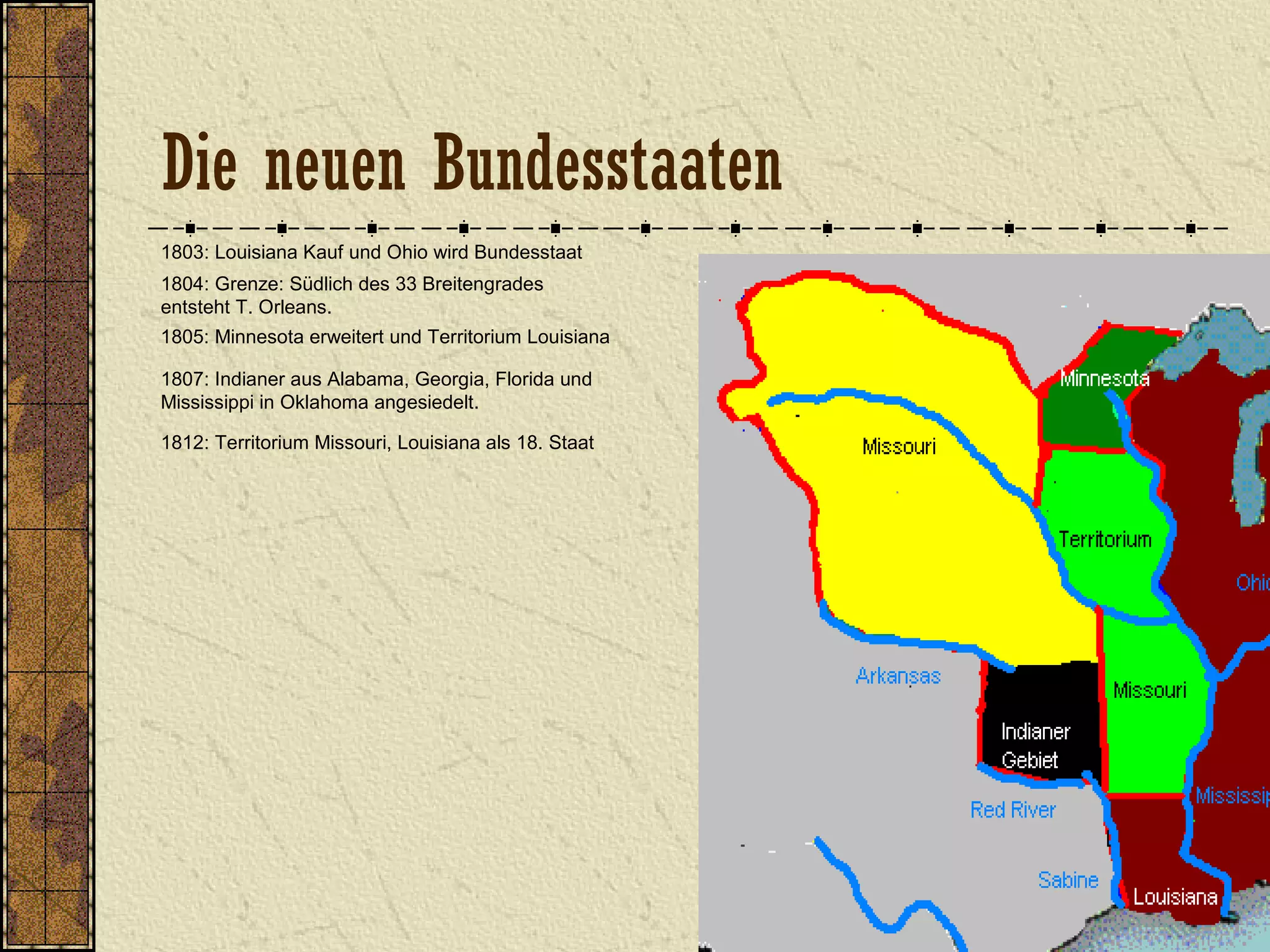 1803: Louisiana Kauf und Ohio wird Bundesstaat
1804: Grenze: Südlich des 33 Breitengrades
entsteht T. Orleans.
1805: Minnesota erweitert und Territorium Louisiana
1807: Indianer aus Alabama, Georgia, Florida und
Mississippi in Oklahoma angesiedelt.
1812: Territorium Missouri, Louisiana als 18. Staat
Die neuen Bundesstaaten
 