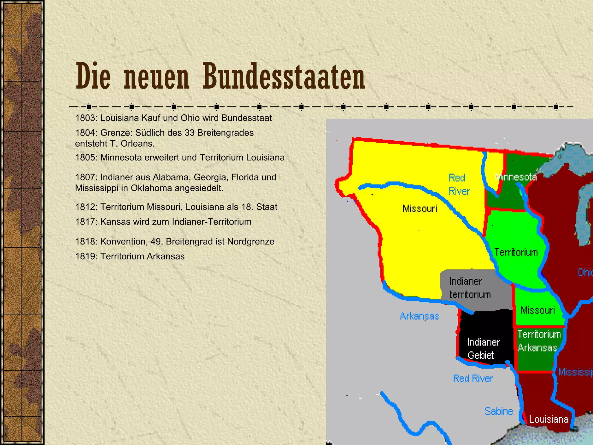 1803: Louisiana Kauf und Ohio wird Bundesstaat
1804: Grenze: Südlich des 33 Breitengrades
entsteht T. Orleans.
1805: Minnesota erweitert und Territorium Louisiana
1807: Indianer aus Alabama, Georgia, Florida und
Mississippi in Oklahoma angesiedelt.
1812: Territorium Missouri, Louisiana als 18. Staat
1818: Konvention, 49. Breitengrad ist Nordgrenze
1817: Kansas wird zum Indianer-Territorium
1819: Territorium Arkansas
Die neuen Bundesstaaten
 