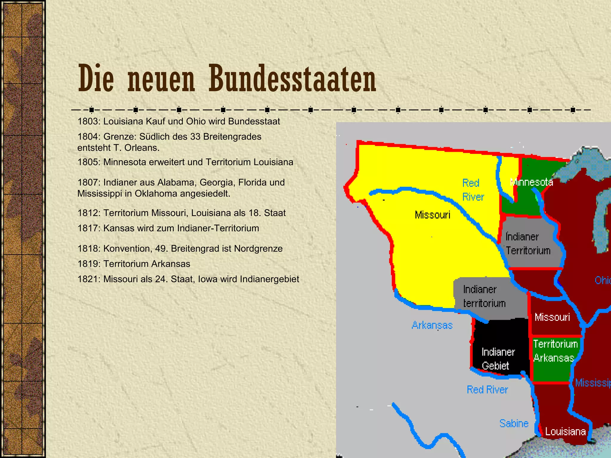 1803: Louisiana Kauf und Ohio wird Bundesstaat
1804: Grenze: Südlich des 33 Breitengrades
entsteht T. Orleans.
1805: Minnesota erweitert und Territorium Louisiana
1807: Indianer aus Alabama, Georgia, Florida und
Mississippi in Oklahoma angesiedelt.
1812: Territorium Missouri, Louisiana als 18. Staat
1818: Konvention, 49. Breitengrad ist Nordgrenze
1817: Kansas wird zum Indianer-Territorium
1821: Missouri als 24. Staat, Iowa wird Indianergebiet
1819: Territorium Arkansas
Die neuen Bundesstaaten
 