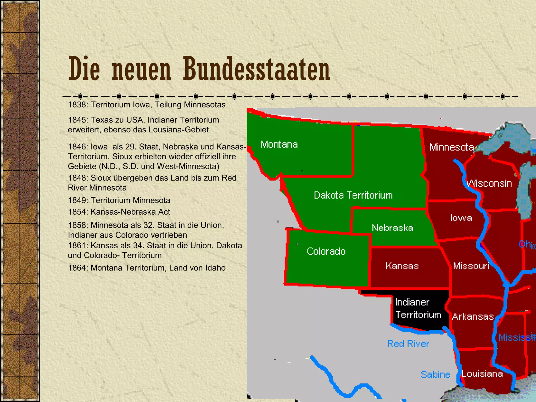 1838: Territorium Iowa, Teilung Minnesotas
1845: Texas zu USA, Indianer Territorium
erweitert, ebenso das Lousiana-Gebiet
1846: Iowa als 29. Staat, Nebraska und Kansas-
Territorium, Sioux erhielten wieder offiziell ihre
Gebiete (N.D., S.D. und West-Minnesota)
1849: Territorium Minnesota
1848: Sioux übergeben das Land bis zum Red
River Minnesota
1854: Kansas-Nebraska Act
1858: Minnesota als 32. Staat in die Union,
Indianer aus Colorado vertrieben
1861: Kansas als 34. Staat in die Union, Dakota
und Colorado- Territorium
1864: Montana Territorium, Land von Idaho
Die neuen Bundesstaaten
 