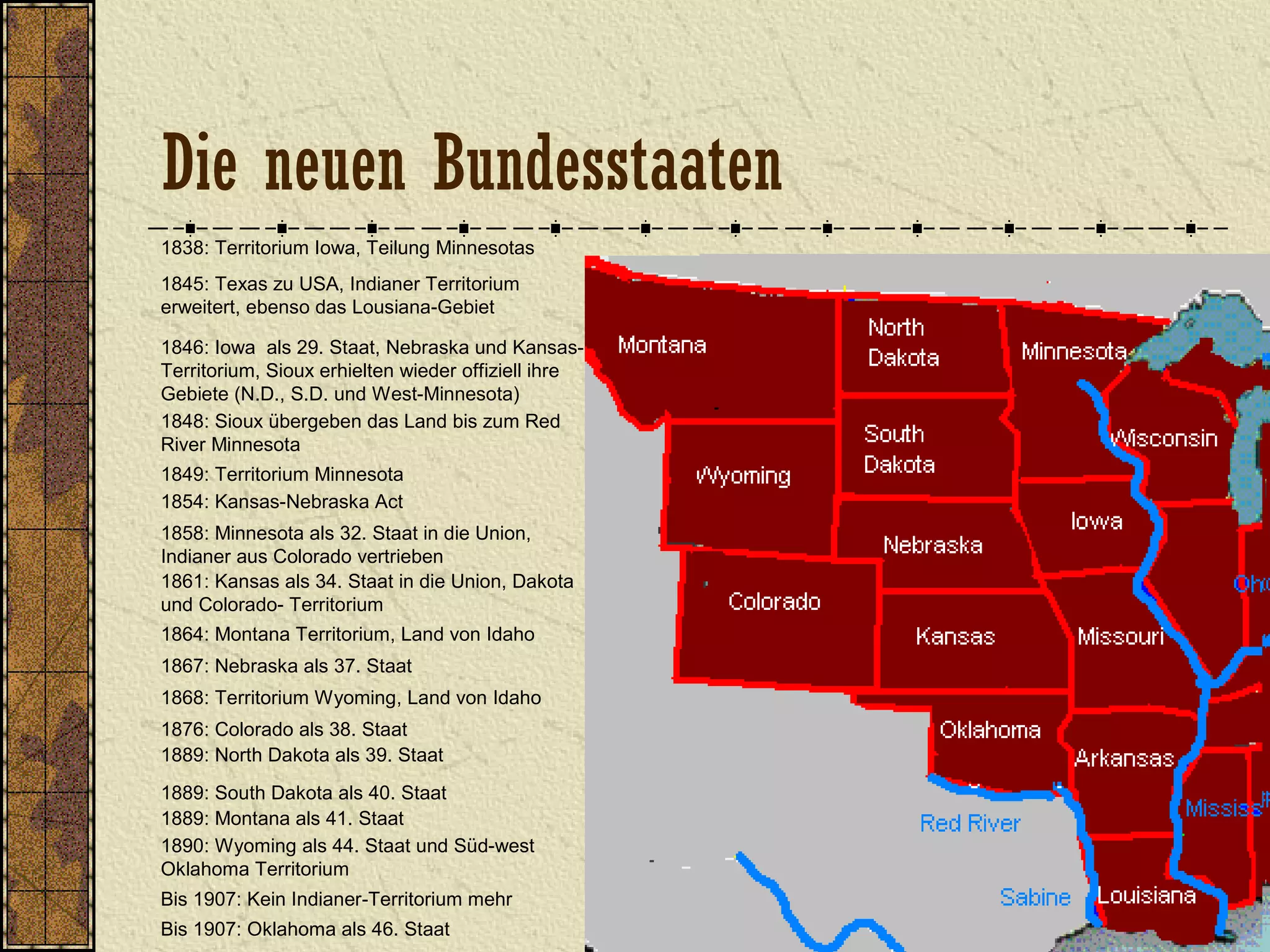 1838: Territorium Iowa, Teilung Minnesotas
1845: Texas zu USA, Indianer Territorium
erweitert, ebenso das Lousiana-Gebiet
1846: Iowa als 29. Staat, Nebraska und Kansas-
Territorium, Sioux erhielten wieder offiziell ihre
Gebiete (N.D., S.D. und West-Minnesota)
1849: Territorium Minnesota
1848: Sioux übergeben das Land bis zum Red
River Minnesota
1854: Kansas-Nebraska Act
1858: Minnesota als 32. Staat in die Union,
Indianer aus Colorado vertrieben
1861: Kansas als 34. Staat in die Union, Dakota
und Colorado- Territorium
1864: Montana Territorium, Land von Idaho
1867: Nebraska als 37. Staat
1868: Territorium Wyoming, Land von Idaho
1889: Montana als 41. Staat
1876: Colorado als 38. Staat
1890: Wyoming als 44. Staat und Süd-west
Oklahoma Territorium
1889: North Dakota als 39. Staat
1889: South Dakota als 40. Staat
Bis 1907: Kein Indianer-Territorium mehr
Bis 1907: Oklahoma als 46. Staat
Die neuen Bundesstaaten
 