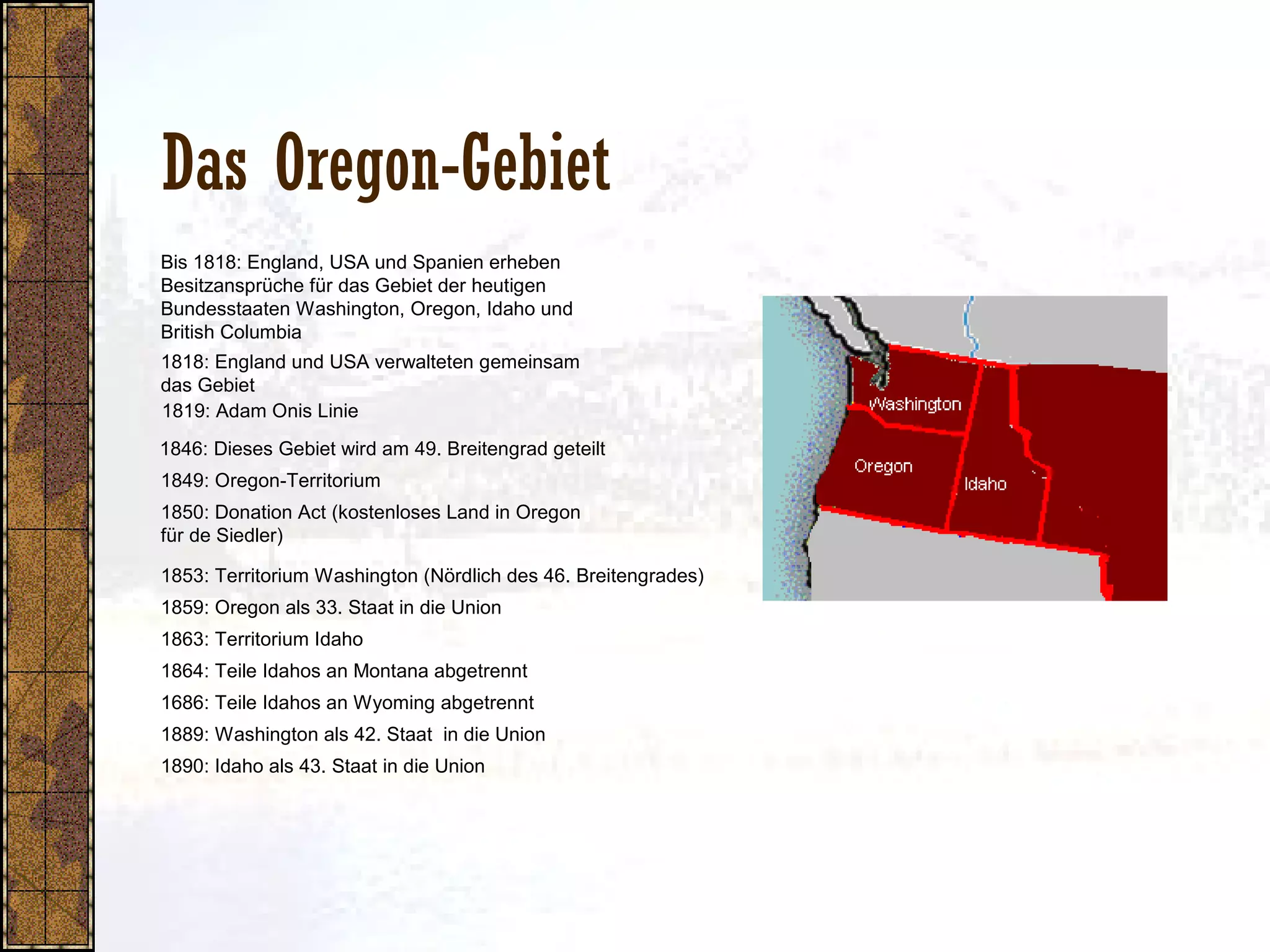 Das Oregon-Gebiet
1818: England und USA verwalteten gemeinsam
das Gebiet
1849: Oregon-Territorium
1850: Donation Act (kostenloses Land in Oregon
für de Siedler)
1853: Territorium Washington (Nördlich des 46. Breitengrades)
1819: Adam Onis Linie
1859: Oregon als 33. Staat in die Union
1863: Territorium Idaho
1864: Teile Idahos an Montana abgetrennt
1686: Teile Idahos an Wyoming abgetrennt
1890: Idaho als 43. Staat in die Union
1889: Washington als 42. Staat in die Union
1846: Dieses Gebiet wird am 49. Breitengrad geteilt
Bis 1818: England, USA und Spanien erheben
Besitzansprüche für das Gebiet der heutigen
Bundesstaaten Washington, Oregon, Idaho und
British Columbia
 