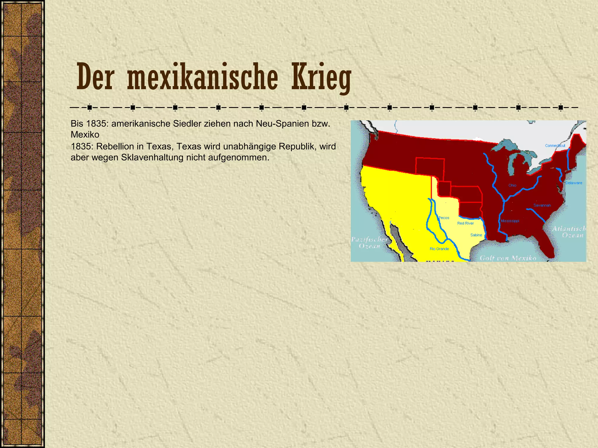 Der mexikanische Krieg
Bis 1835: amerikanische Siedler ziehen nach Neu-Spanien bzw.
Mexiko
1835: Rebellion in Texas, Texas wird unabhängige Republik, wird
aber wegen Sklavenhaltung nicht aufgenommen.
 