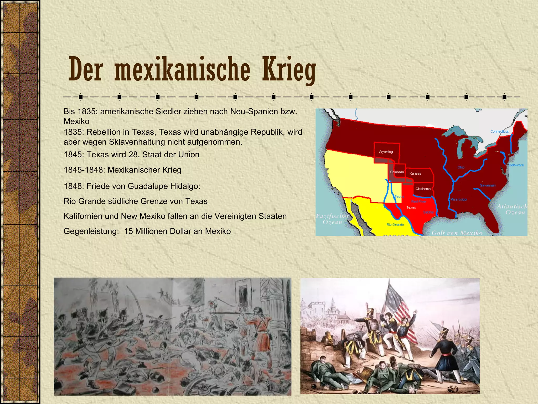 Der mexikanische Krieg
Bis 1835: amerikanische Siedler ziehen nach Neu-Spanien bzw.
Mexiko
1835: Rebellion in Texas, Texas wird unabhängige Republik, wird
aber wegen Sklavenhaltung nicht aufgenommen.
1845: Texas wird 28. Staat der Union
1845-1848: Mexikanischer Krieg
1848: Friede von Guadalupe Hidalgo:
Rio Grande südliche Grenze von Texas
Kalifornien und New Mexiko fallen an die Vereinigten Staaten
Gegenleistung: 15 Millionen Dollar an Mexiko
 