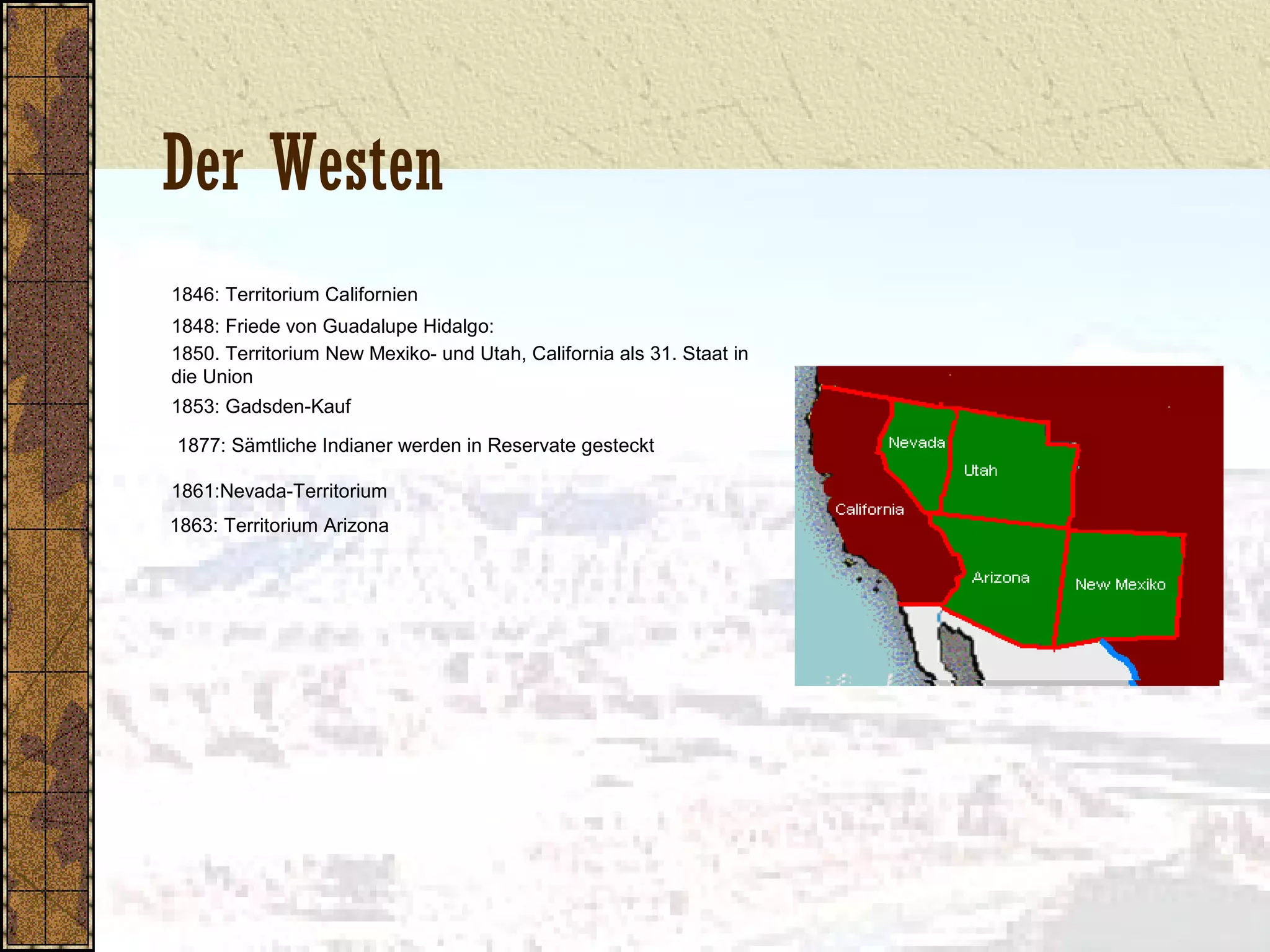 Der Westen
1846: Territorium Californien
1848: Friede von Guadalupe Hidalgo:
1850. Territorium New Mexiko- und Utah, California als 31. Staat in
die Union
1853: Gadsden-Kauf
1877: Sämtliche Indianer werden in Reservate gesteckt
1861:Nevada-Territorium
1863: Territorium Arizona
 