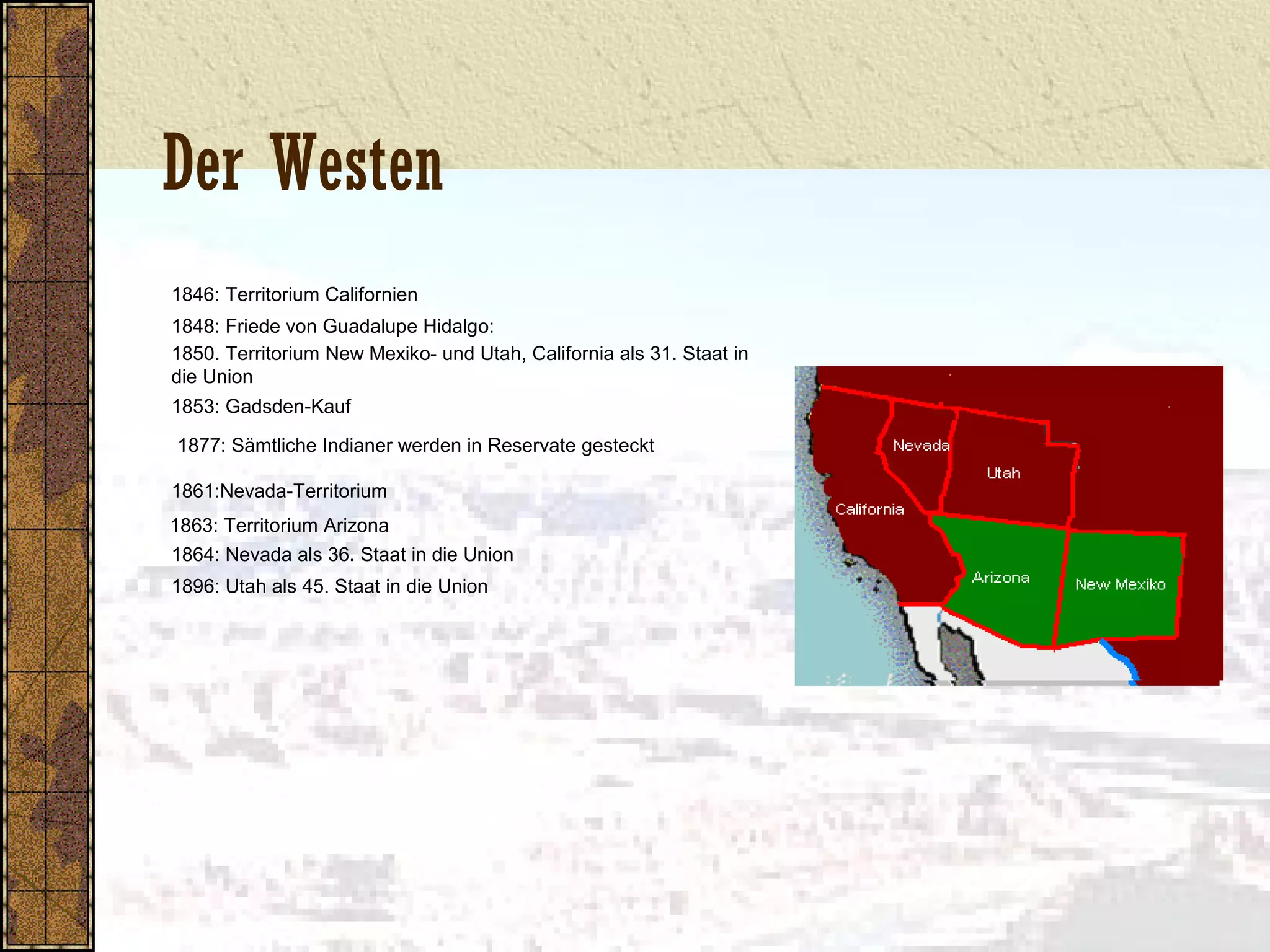 Der Westen
1846: Territorium Californien
1848: Friede von Guadalupe Hidalgo:
1850. Territorium New Mexiko- und Utah, California als 31. Staat in
die Union
1853: Gadsden-Kauf
1877: Sämtliche Indianer werden in Reservate gesteckt
1861:Nevada-Territorium
1863: Territorium Arizona
1864: Nevada als 36. Staat in die Union
1896: Utah als 45. Staat in die Union
 