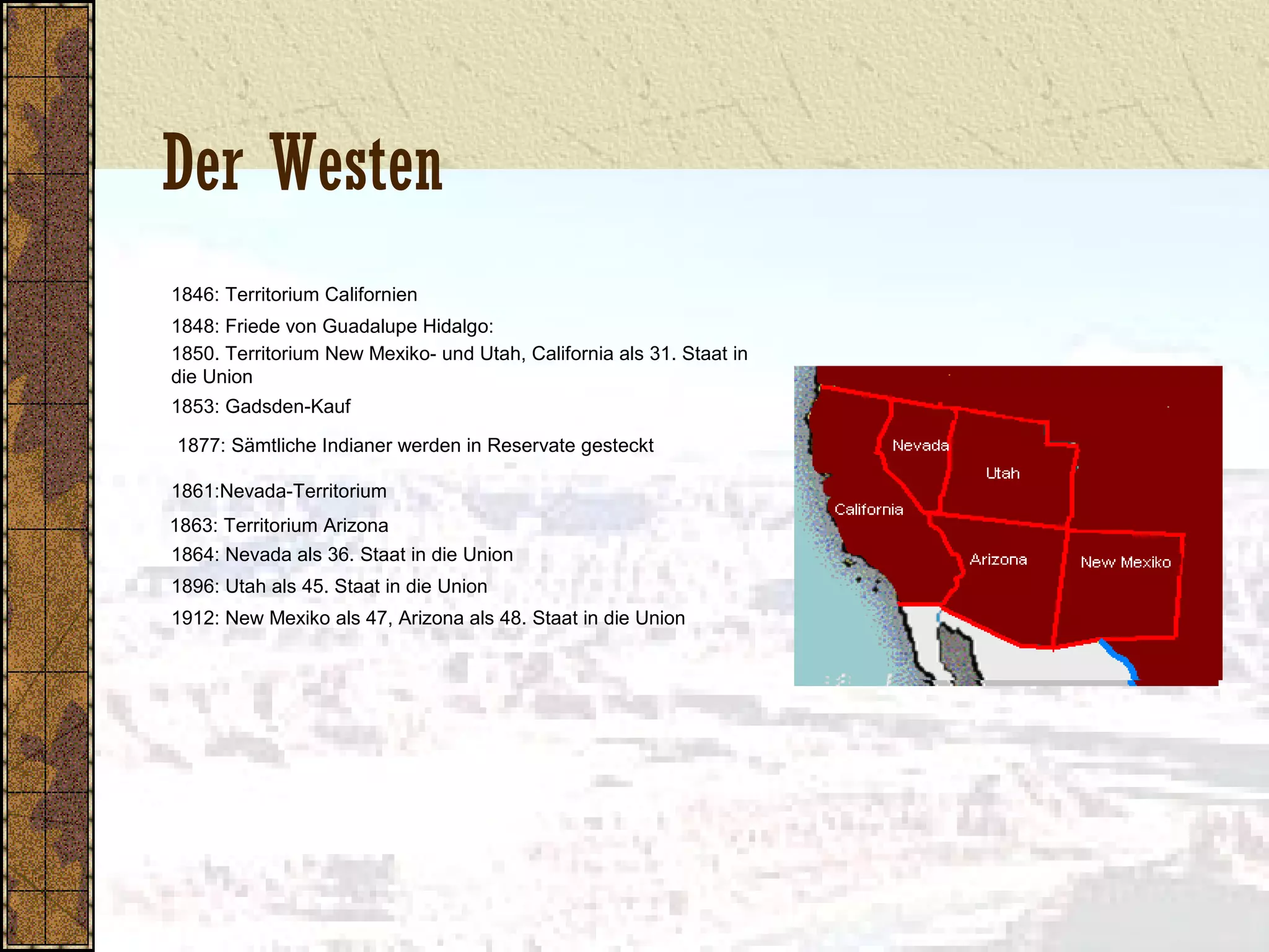 Der Westen
1846: Territorium Californien
1848: Friede von Guadalupe Hidalgo:
1850. Territorium New Mexiko- und Utah, California als 31. Staat in
die Union
1853: Gadsden-Kauf
1877: Sämtliche Indianer werden in Reservate gesteckt
1861:Nevada-Territorium
1863: Territorium Arizona
1864: Nevada als 36. Staat in die Union
1896: Utah als 45. Staat in die Union
1912: New Mexiko als 47, Arizona als 48. Staat in die Union
 